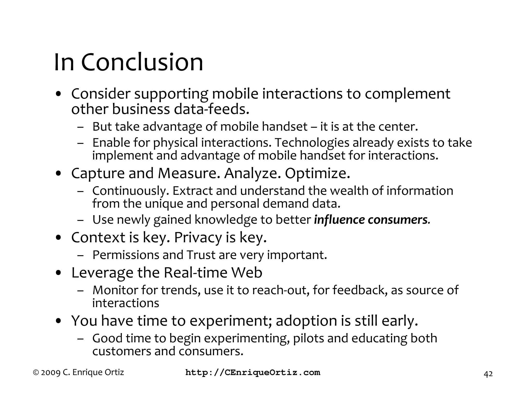 In Conclusion
     • Consider supporting mobile interactions to complement
       other business data-feeds.
           – But take advantage of mobile handset – it is at the center.
           – Enable for physical interactions. Technologies already exists to take
             implement and advantage of mobile handset for interactions.
     • Capture and Measure. Analyze. Optimize.
           – Continuously. Extract and understand the wealth of information
             from the unique and personal demand data.
           – Use newly gained knowledge to better influence consumers
     • Context is key. Privacy is key.
           – Permissions and Trust are very important.
     • Leverage the Real-time Web
           – Monitor for trends, use it to reach-out, for feedback, as source of
             interactions
     • You have time to experiment; adoption is still early.
           – Good time to begin experimenting, pilots and educating both
             customers and consumers.
© 2009 C. Enrique Ortiz       http://CEnriqueOrtiz.com                               42
 