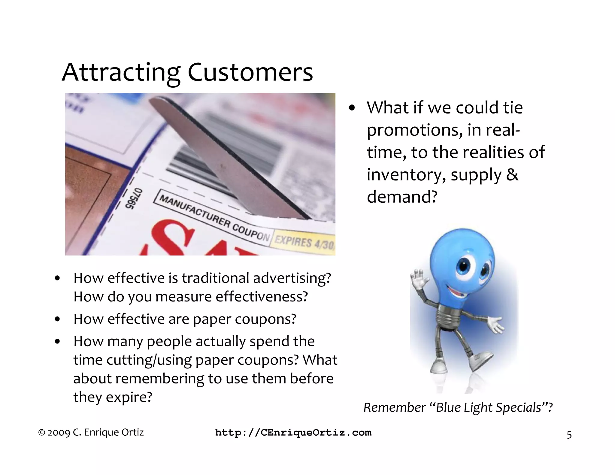 Attracting Customers
                                                 • What if we could tie
                                                   promotions, in real-
                                                   time, to the realities of
                                                   inventory, supply &
                                                   demand?



   • How effective is traditional advertising?
     How do you measure effectiveness?
   • How effective are paper coupons?
   • How many people actually spend the
     time cutting/using paper coupons? What
     about remembering to use them before
     they expire?
                                                   Remember “Blue Light Specials”?
© 2009 C. Enrique Ortiz    http://CEnriqueOrtiz.com                                  5
 