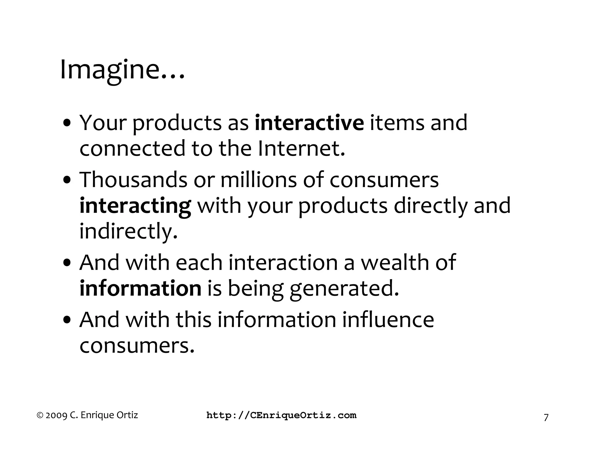 Imagine…
     • Your products as interactive items and
       connected to the Internet.
     • Thousands or millions of consumers
       interacting with your products directly and
       indirectly.
     • And with each interaction a wealth of
       information is being generated.
     • And with this information influence
       consumers.

© 2009 C. Enrique Ortiz   http://CEnriqueOrtiz.com   7
 