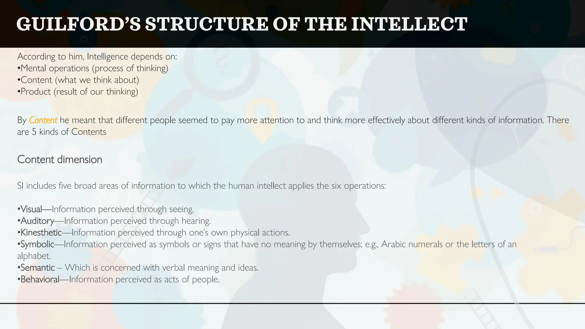 According to him, Intelligence depends on:
•Mental operations (process of thinking)
•Content (what we think about)
•Product (result of our thinking)
By Content he meant that different people seemed to pay more attention to and think more effectively about different kinds of information. There
are 5 kinds of Contents
Content dimension
SI includes five broad areas of information to which the human intellect applies the six operations:
•Visual—Information perceived through seeing.
•Auditory—Information perceived through hearing.
•Kinesthetic—Information perceived through one’s own physical actions.
•Symbolic—Information perceived as symbols or signs that have no meaning by themselves; e.g., Arabic numerals or the letters of an
alphabet.
•Semantic – Which is concerned with verbal meaning and ideas.
•Behavioral—Information perceived as acts of people.
GUILFORD’S STRUCTURE OF THE INTELLECT
 
