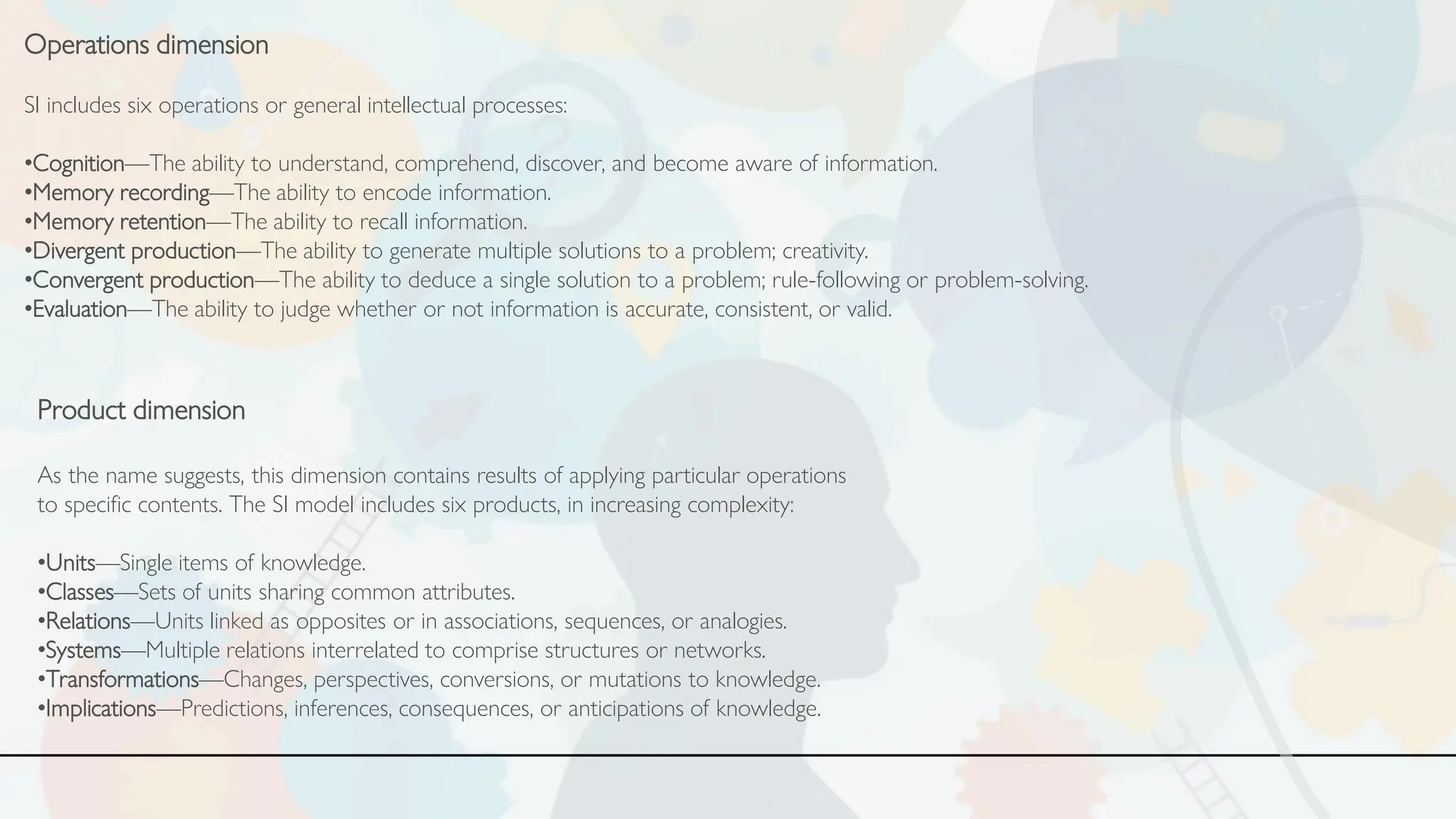 Operations dimension
SI includes six operations or general intellectual processes:
•Cognition—The ability to understand, comprehend, discover, and become aware of information.
•Memory recording—The ability to encode information.
•Memory retention—The ability to recall information.
•Divergent production—The ability to generate multiple solutions to a problem; creativity.
•Convergent production—The ability to deduce a single solution to a problem; rule-following or problem-solving.
•Evaluation—The ability to judge whether or not information is accurate, consistent, or valid.
Product dimension
As the name suggests, this dimension contains results of applying particular operations
to specific contents. The SI model includes six products, in increasing complexity:
•Units—Single items of knowledge.
•Classes—Sets of units sharing common attributes.
•Relations—Units linked as opposites or in associations, sequences, or analogies.
•Systems—Multiple relations interrelated to comprise structures or networks.
•Transformations—Changes, perspectives, conversions, or mutations to knowledge.
•Implications—Predictions, inferences, consequences, or anticipations of knowledge.
 