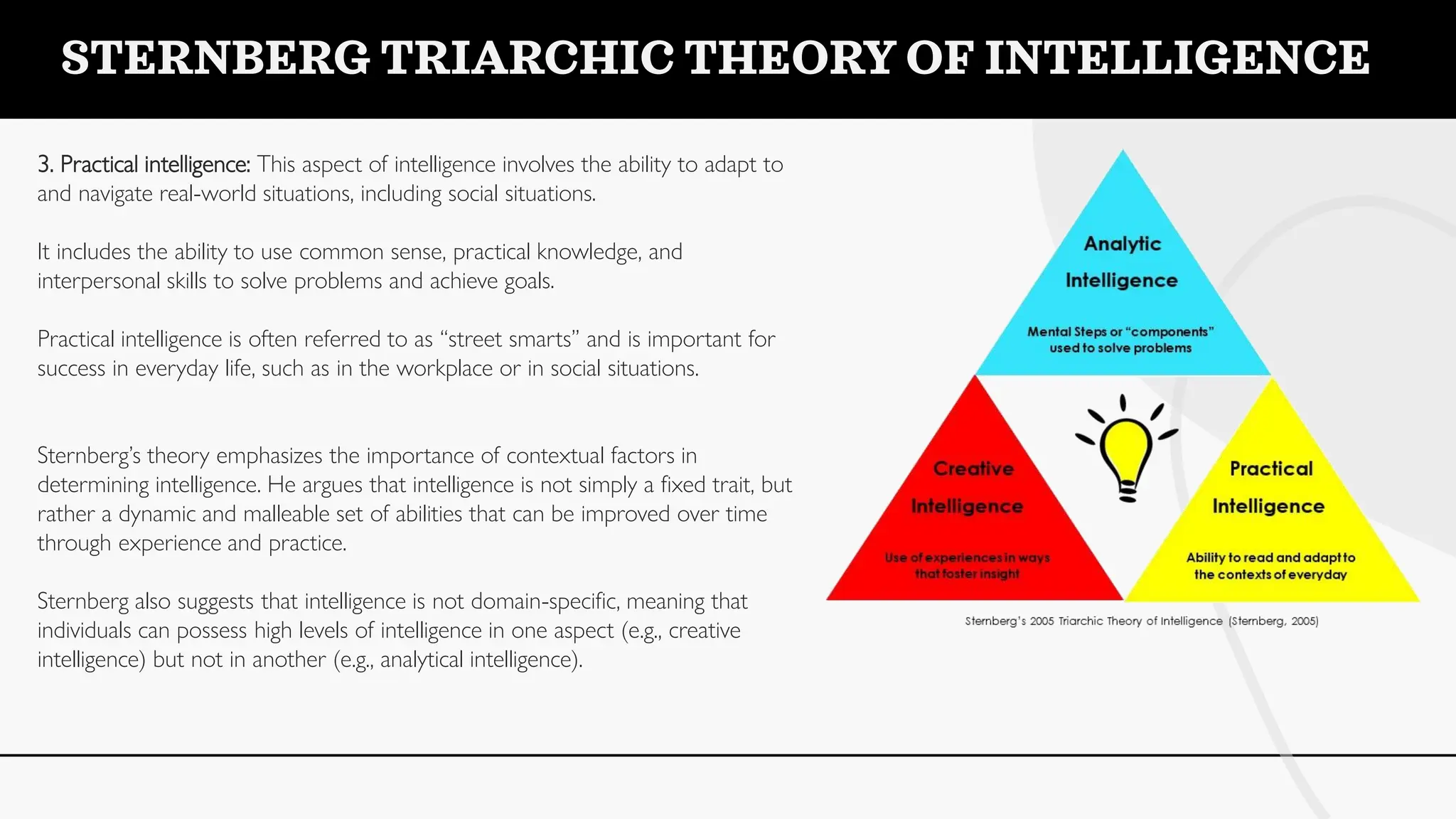 3. Practical intelligence: This aspect of intelligence involves the ability to adapt to
and navigate real-world situations, including social situations.
It includes the ability to use common sense, practical knowledge, and
interpersonal skills to solve problems and achieve goals.
Practical intelligence is often referred to as “street smarts” and is important for
success in everyday life, such as in the workplace or in social situations.
Sternberg’s theory emphasizes the importance of contextual factors in
determining intelligence. He argues that intelligence is not simply a fixed trait, but
rather a dynamic and malleable set of abilities that can be improved over time
through experience and practice.
Sternberg also suggests that intelligence is not domain-specific, meaning that
individuals can possess high levels of intelligence in one aspect (e.g., creative
intelligence) but not in another (e.g., analytical intelligence).
STERNBERG TRIARCHIC THEORY OF INTELLIGENCE
 