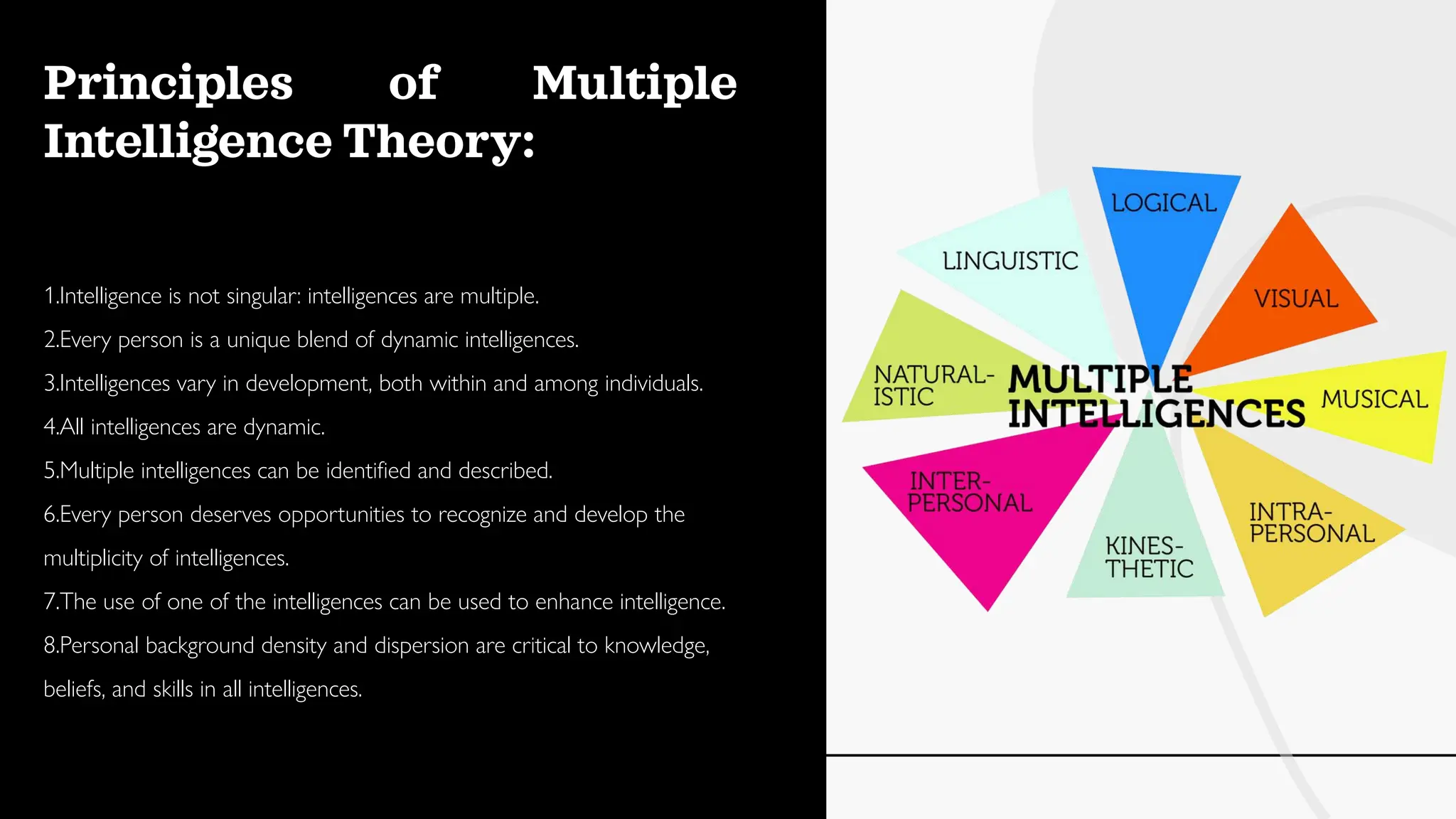 Principles of Multiple
Intelligence Theory:
1.Intelligence is not singular: intelligences are multiple.
2.Every person is a unique blend of dynamic intelligences.
3.Intelligences vary in development, both within and among individuals.
4.All intelligences are dynamic.
5.Multiple intelligences can be identified and described.
6.Every person deserves opportunities to recognize and develop the
multiplicity of intelligences.
7.The use of one of the intelligences can be used to enhance intelligence.
8.Personal background density and dispersion are critical to knowledge,
beliefs, and skills in all intelligences.
 