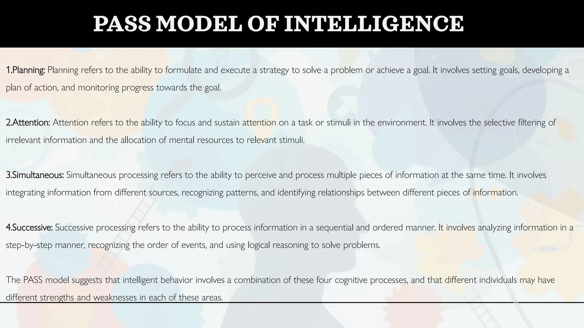1.Planning: Planning refers to the ability to formulate and execute a strategy to solve a problem or achieve a goal. It involves setting goals, developing a
plan of action, and monitoring progress towards the goal.
2.Attention: Attention refers to the ability to focus and sustain attention on a task or stimuli in the environment. It involves the selective filtering of
irrelevant information and the allocation of mental resources to relevant stimuli.
3.Simultaneous: Simultaneous processing refers to the ability to perceive and process multiple pieces of information at the same time. It involves
integrating information from different sources, recognizing patterns, and identifying relationships between different pieces of information.
4.Successive: Successive processing refers to the ability to process information in a sequential and ordered manner. It involves analyzing information in a
step-by-step manner, recognizing the order of events, and using logical reasoning to solve problems.
The PASS model suggests that intelligent behavior involves a combination of these four cognitive processes, and that different individuals may have
different strengths and weaknesses in each of these areas.
PASS MODEL OF INTELLIGENCE
 