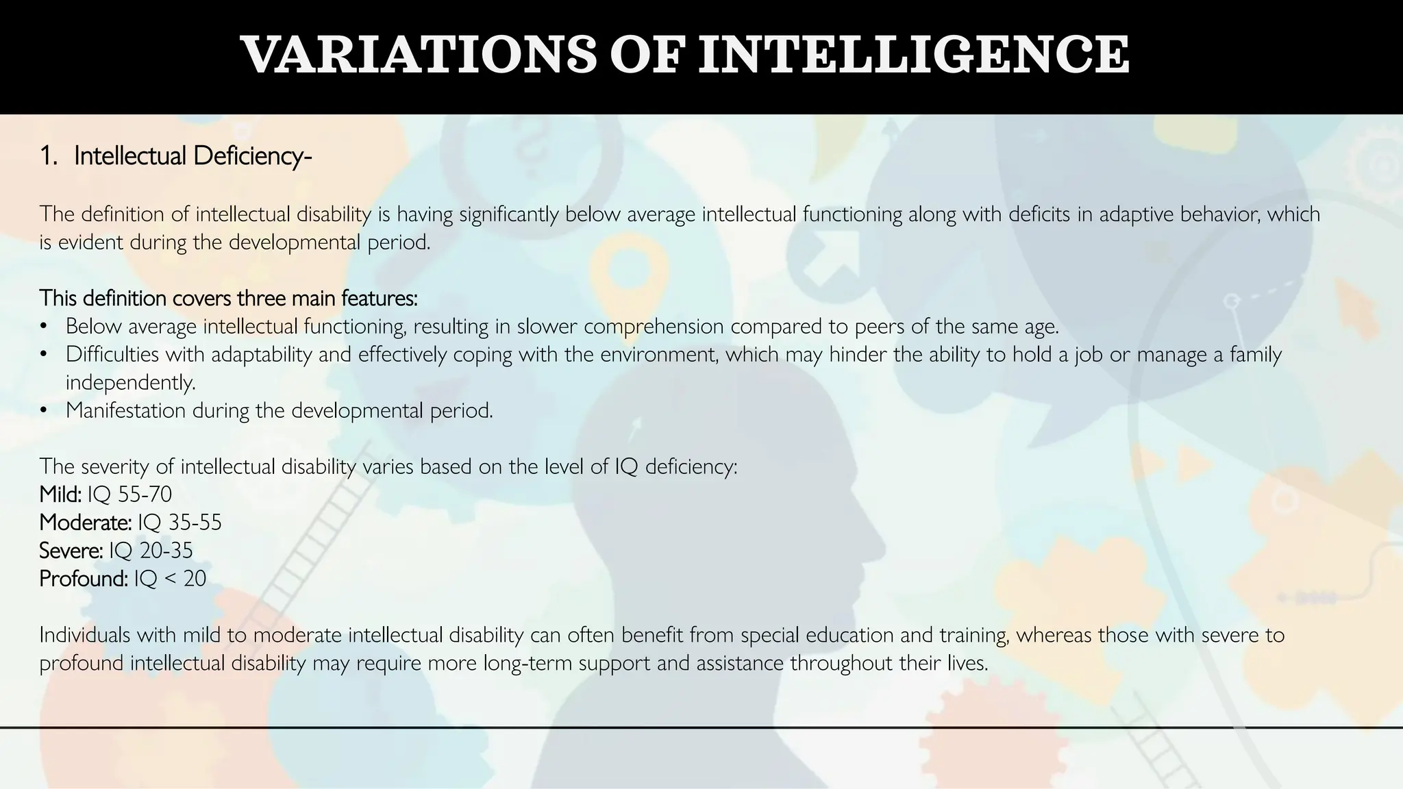 VARIATIONS OF INTELLIGENCE
1. Intellectual Deficiency-
The definition of intellectual disability is having significantly below average intellectual functioning along with deficits in adaptive behavior, which
is evident during the developmental period.
This definition covers three main features:
• Below average intellectual functioning, resulting in slower comprehension compared to peers of the same age.
• Difficulties with adaptability and effectively coping with the environment, which may hinder the ability to hold a job or manage a family
independently.
• Manifestation during the developmental period.
The severity of intellectual disability varies based on the level of IQ deficiency:
Mild: IQ 55-70
Moderate: IQ 35-55
Severe: IQ 20-35
Profound: IQ < 20
Individuals with mild to moderate intellectual disability can often benefit from special education and training, whereas those with severe to
profound intellectual disability may require more long-term support and assistance throughout their lives.
 