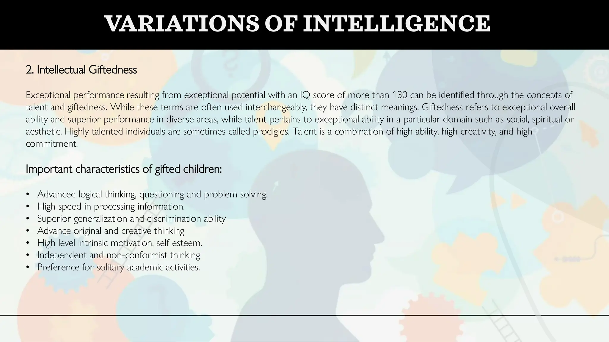 2. Intellectual Giftedness
Exceptional performance resulting from exceptional potential with an IQ score of more than 130 can be identified through the concepts of
talent and giftedness. While these terms are often used interchangeably, they have distinct meanings. Giftedness refers to exceptional overall
ability and superior performance in diverse areas, while talent pertains to exceptional ability in a particular domain such as social, spiritual or
aesthetic. Highly talented individuals are sometimes called prodigies. Talent is a combination of high ability, high creativity, and high
commitment.
Important characteristics of gifted children:
• Advanced logical thinking, questioning and problem solving.
• High speed in processing information.
• Superior generalization and discrimination ability
• Advance original and creative thinking
• High level intrinsic motivation, self esteem.
• Independent and non-conformist thinking
• Preference for solitary academic activities.
VARIATIONS OF INTELLIGENCE
 