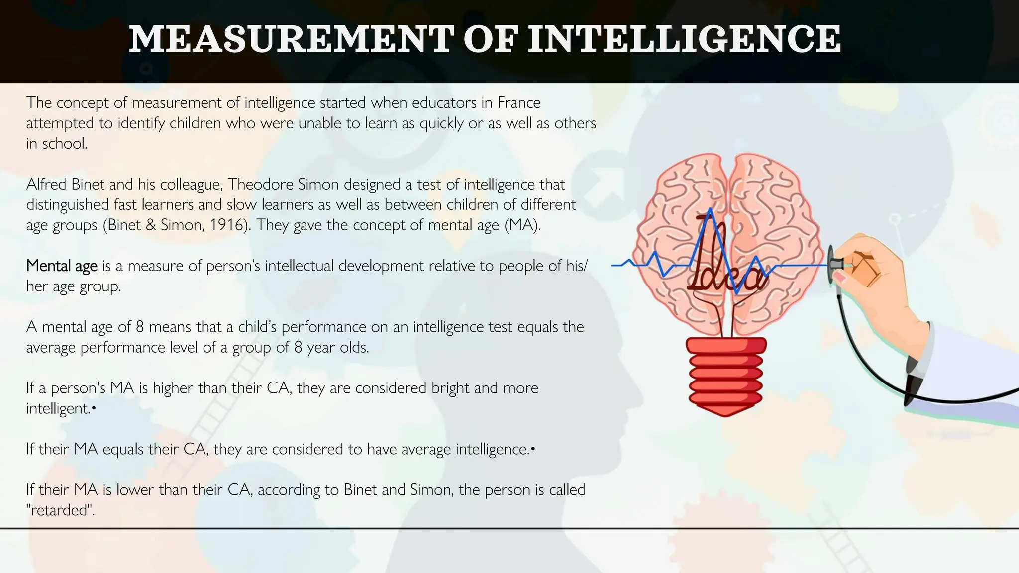 The concept of measurement of intelligence started when educators in France
attempted to identify children who were unable to learn as quickly or as well as others
in school.
Alfred Binet and his colleague, Theodore Simon designed a test of intelligence that
distinguished fast learners and slow learners as well as between children of different
age groups (Binet & Simon, 1916). They gave the concept of mental age (MA).
Mental age is a measure of person’s intellectual development relative to people of his/
her age group.
A mental age of 8 means that a child’s performance on an intelligence test equals the
average performance level of a group of 8 year olds.
If a person's MA is higher than their CA, they are considered bright and more
intelligent.•
If their MA equals their CA, they are considered to have average intelligence.•
If their MA is lower than their CA, according to Binet and Simon, the person is called
"retarded".
MEASUREMENT OF INTELLIGENCE
 