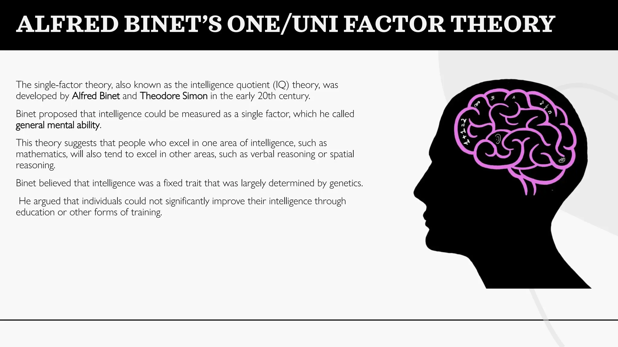 ALFRED BINET’S ONE/UNI FACTOR THEORY
The single-factor theory, also known as the intelligence quotient (IQ) theory, was
developed by Alfred Binet and Theodore Simon in the early 20th century.
Binet proposed that intelligence could be measured as a single factor, which he called
general mental ability.
This theory suggests that people who excel in one area of intelligence, such as
mathematics, will also tend to excel in other areas, such as verbal reasoning or spatial
reasoning.
Binet believed that intelligence was a fixed trait that was largely determined by genetics.
He argued that individuals could not significantly improve their intelligence through
education or other forms of training.
 
