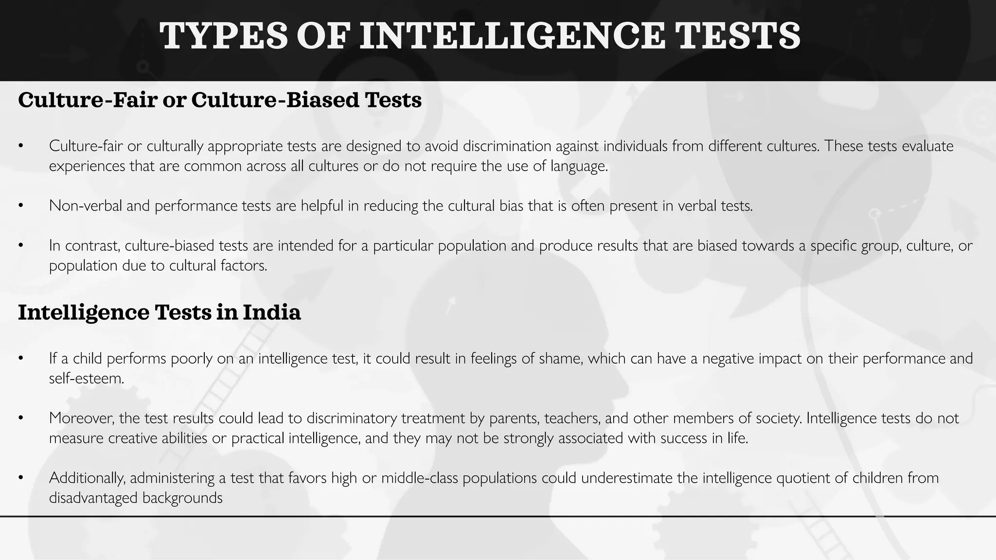TYPES OF INTELLIGENCE TESTS
Culture-Fair or Culture-Biased Tests
• Culture-fair or culturally appropriate tests are designed to avoid discrimination against individuals from different cultures. These tests evaluate
experiences that are common across all cultures or do not require the use of language.
• Non-verbal and performance tests are helpful in reducing the cultural bias that is often present in verbal tests.
• In contrast, culture-biased tests are intended for a particular population and produce results that are biased towards a specific group, culture, or
population due to cultural factors.
Intelligence Tests in India
• If a child performs poorly on an intelligence test, it could result in feelings of shame, which can have a negative impact on their performance and
self-esteem.
• Moreover, the test results could lead to discriminatory treatment by parents, teachers, and other members of society. Intelligence tests do not
measure creative abilities or practical intelligence, and they may not be strongly associated with success in life.
• Additionally, administering a test that favors high or middle-class populations could underestimate the intelligence quotient of children from
disadvantaged backgrounds
 