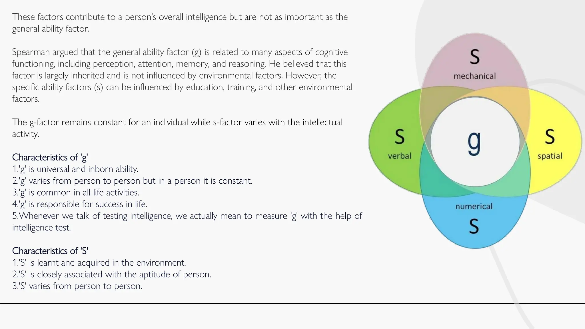 These factors contribute to a person’s overall intelligence but are not as important as the
general ability factor.
Spearman argued that the general ability factor (g) is related to many aspects of cognitive
functioning, including perception, attention, memory, and reasoning. He believed that this
factor is largely inherited and is not influenced by environmental factors. However, the
specific ability factors (s) can be influenced by education, training, and other environmental
factors.
The g-factor remains constant for an individual while s-factor varies with the intellectual
activity.
Characteristics of 'g'
1.'g' is universal and inborn ability.
2.'g' varies from person to person but in a person it is constant.
3.'g' is common in all life activities.
4.'g' is responsible for success in life.
5.Whenever we talk of testing intelligence, we actually mean to measure 'g' with the help of
intelligence test.
Characteristics of 'S'
1.'S' is learnt and acquired in the environment.
2.'S' is closely associated with the aptitude of person.
3.'S' varies from person to person.
 