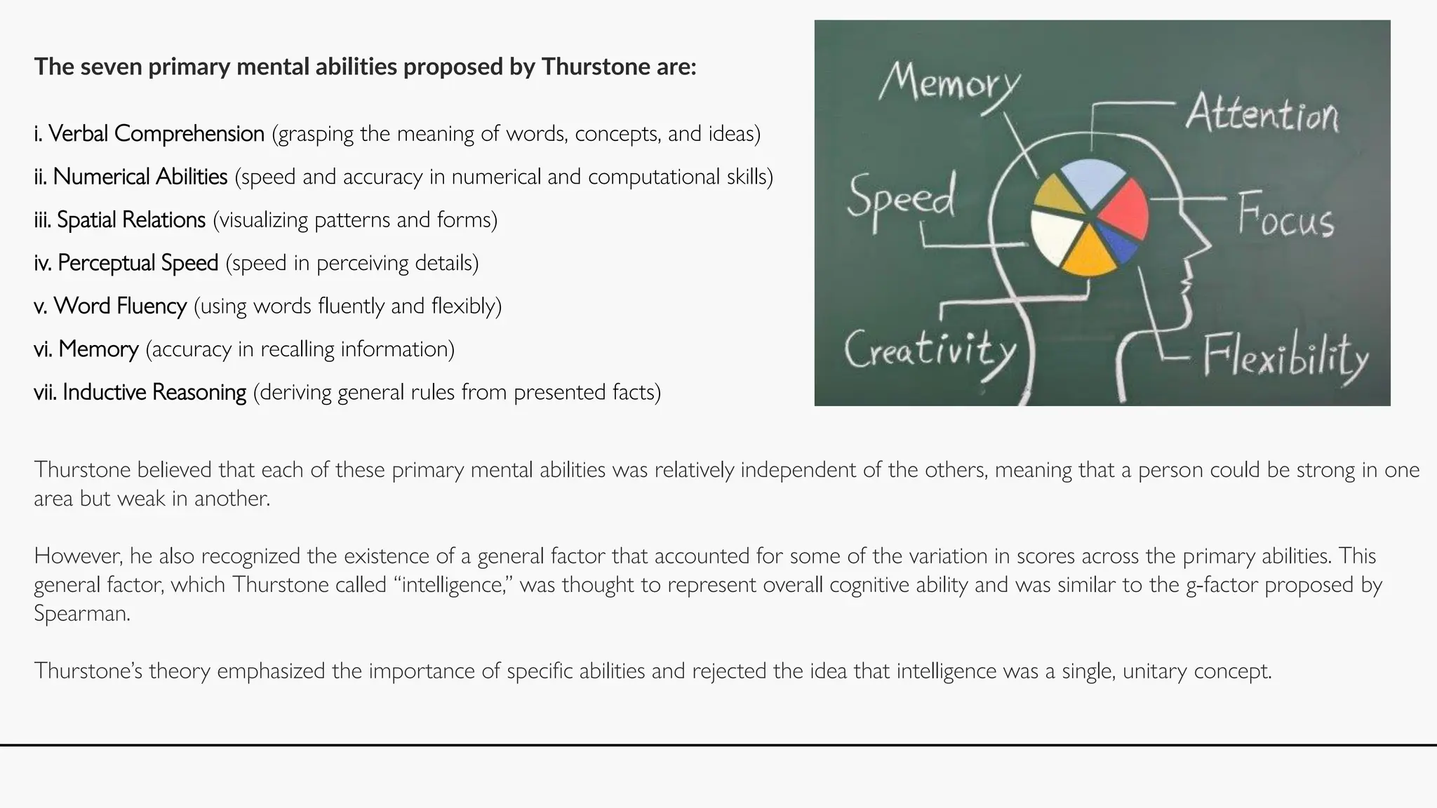 The seven primary mental abilities proposed by Thurstone are:
i. Verbal Comprehension (grasping the meaning of words, concepts, and ideas)
ii. Numerical Abilities (speed and accuracy in numerical and computational skills)
iii. Spatial Relations (visualizing patterns and forms)
iv. Perceptual Speed (speed in perceiving details)
v. Word Fluency (using words fluently and flexibly)
vi. Memory (accuracy in recalling information)
vii. Inductive Reasoning (deriving general rules from presented facts)
Thurstone believed that each of these primary mental abilities was relatively independent of the others, meaning that a person could be strong in one
area but weak in another.
However, he also recognized the existence of a general factor that accounted for some of the variation in scores across the primary abilities. This
general factor, which Thurstone called “intelligence,” was thought to represent overall cognitive ability and was similar to the g-factor proposed by
Spearman.
Thurstone’s theory emphasized the importance of specific abilities and rejected the idea that intelligence was a single, unitary concept.
 