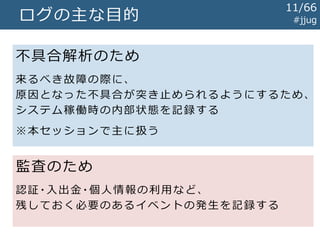 ログの主な目的 #jjug
不具合解析のため
来るべき故障の際に、
原因となった不具合が突き止められるようにするため、
システム稼働時の内部状態を記録する
※本セッションで主に扱う
監査のため
認証・入出金・個人情報の利用など、
残しておく必要のあるイベントの発生を記録する
11/67
 