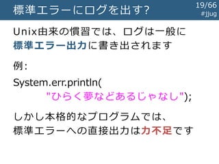 #jjug標準エラーにログを出す?
Unix由来の慣習では、ログは一般に
標準エラー出力に書き出されます
例:
System.err.println(
"ひらく夢などあるじゃなし");
しかし本格的なプログラムでは、
標準エラーへの直接出力は力不足です
19/67
 