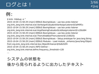 #jjugログとは！
例:
$ kink -Vdebug -e ''
2015-10-04 15:58:29 [main] DEBUG BoxingValues - use box proto listener
org.kink_lang.kink.internal.eval.VarAssignEvaluator$VarAssignListener@3af49f1c
2015-10-04 15:58:29 [main] DEBUG BoxingValues - use box proto listener
org.kink_lang.kink.internal.eval.ArgsPassingEvaluator$ListAssignListener@1c20c684
2015-10-04 15:58:29 [main] DEBUG BoxingValues - use box proto listener
org.kink_lang.kink.internal.eval.ThenUtils$BoolThenListener@1218025c
2015-10-04 15:58:29 [main] DEBUG BoxingValues - Setup prototype for java.lang.String
2015-10-04 15:58:29 [main] DEBUG Modules - Load module _enhance/java/lang/Object
from org.kink_lang.kink.internal.box.ObjectEnhancer@5e8c92f4
2015-10-04 15:58:29 [main] INFO Definer -
org.kink_lang.kink.internal.define.frequency_threshold=128
...
システムの状態を
後から見られるように出力したテキスト
3/67
 
