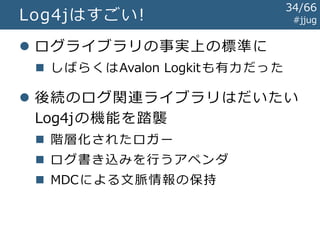 Log4jの登場 #jjug
import org.apache.log4j.Logger;
public class EchoServlet extends HttpServlet {
private Logger logger = Logger.getLogger(getClass());
protected void doGet(
HttpServletRequest req, HttpServletResponse resp) {
String text = req.getParameter("text");
this.logger.info("テキスト: " + text);
...
}
}
Log4jを使うサーブレットの例:
34/67
 