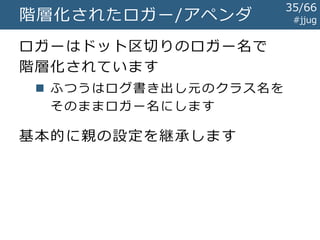 #jjugLog4jはすごい!
ログライブラリの事実上の標準に
 しばらくはAvalon Logkitも有力だった
後続のログ関連ライブラリはだいたい
Log4jの機能を踏襲
 階層化されたロガー
 ログ書き込みを行うアペンダ
 MDCによる文脈情報の保持
35/67
 