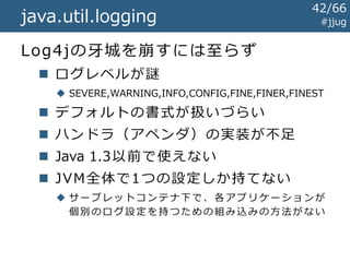 java.util.logging #jjug
Log4jとだいたいおなじ!
import java.util.logging.Logger;
public class EchoServlet extends HttpServlet {
private Logger logger
= Logger.getLogger(getClass().getName());
protected void doGet(
HttpServletRequest req, HttpServletResponse resp) {
String text = req.getParameter("text");
this.logger.info("テキスト: " + text);
...
}
} Log4j と の 差 分
42/67
 