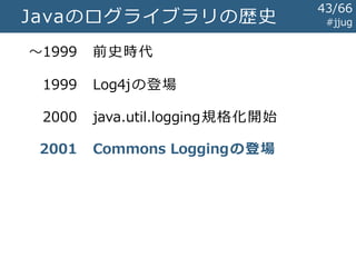#jjugjava.util.logging
Log4jの牙城を崩すには至らず
 ログレベルが謎
 SEVERE,WARNING,INFO,CONFIG,FINE,FINER,FINEST
 デフォルトの書式が扱いづらい
 ハンドラ（=アペンダ）の実装が不足
 Java 1.3以前で使えない
 JVM全体で1つの設定しか持てない
 サーブレットコンテナ下で、各アプリケーションが
個別のログ設定を持つための組み込みの方法がない
43/67
 