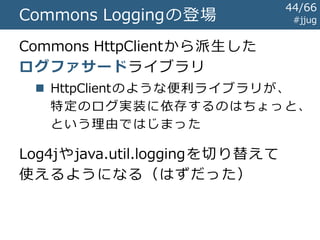 Javaのログライブラリの歴史 #jjug
～1999
1999
2000
2001
前史時代
Log4jの登場
java.util.logging規格化開始
Commons Loggingの登場
44/67
 