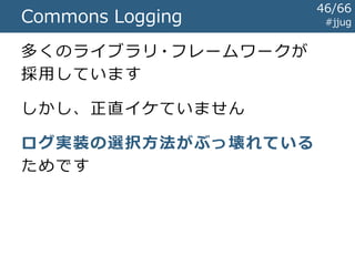 Commons Logging #jjug
import org.apache.commons.logging.Log;
import org.apache.commons.logging.LogFactory;
public class EchoServlet extends HttpServlet {
private Log logger = LogFactory.getLog(getClass());
protected void doGet(
HttpServletRequest req, HttpServletResponse resp) {
String text = req.getParameter("text");
this.logger.info("テキスト: " + text);
...
}
}
Log4jとだいたいおなじ!
Log4j と の 差 分
46/67
 