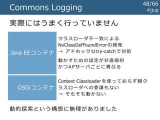 #jjugCommons Logging
実現したかったこと（のひとつ）
A P サ ー バ
共 有 ラ イ ブ ラ リ
ア プ リ A
ア プ リ B
Commons Logging
ロ グ via Log4j
ロ グ via java.util.logging
ログ実装の決定方法
 Context Classloaderから始まって、
親・祖先のクラスローダ内でアダプタクラスを探索
 最初にみつかったアダプタを使う
48/67
 