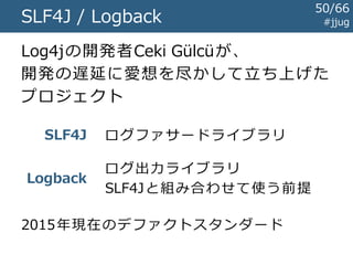Javaのログライブラリの歴史 #jjug
～1999
1999
2000
2001
2005
前史時代
Log4jの登場
java.util.logging規格化開始
Commons Loggingの登場
SLF4J / Logback
50/67
 