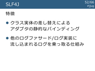 SLF4J / Logback #jjug
import org.slf4j.Logger;
import org.slf4j.LoggerFactory;
public class EchoServlet extends HttpServlet {
private Logger logger = LoggerFactory.getLogger(getClass());
protected void doGet(
HttpServletRequest req, HttpServletResponse resp) {
String text = req.getParameter("text");
this.logger.info("テキスト: {}", text);
...
}
}
やっぱりLog4jとだいたいおなじ
Log4j と の 差 分
52/67
 