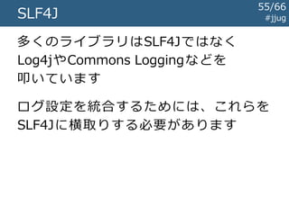 #jjugSLF4J
静的バインディングの中身
LoggerFactory
アプリ
StaticLoggerBinder
getLogger()
getSingleton()
バ イ ン デ ィ ン グ の J A R 内 に
同 名 の ク ラ ス が そ れ ぞ れ 存 在
slf4j-api-*.jarに存在
55/67
 