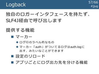 #jjugSLF4J
ログの横取り
Log4j
java.util.logging
Commons
Logging
log4j-over-slf4j-*.jar
Log4j と同名のクラスを提供
実際には SLF4Jに流し込む
jcl-over-slf4j-*.jar
Commons Loggingと同名のクラスを提供
実際には SLF4Jに流し込む
jul-to-slf4j-*.jar
SLF4Jに流し込むハンドラを提供
slf4j-api-*.jarと同じ場所に配置します
57/67
 