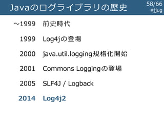 #jjugLogback
独自のロガーインタフェースを持たず、
SLF4J経由で呼び出します
提供する機能
 マーカー
 ログ行のラベル的なもの
 マーカー「 auth」がついてるログは auth.logに
出す、みたいなことができます
 設定のリロード
 アプリごとにログ出力先を分ける機能
58/67
 