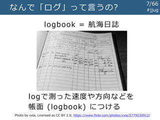 なんで「ログ」って言うの? #jjug
logbook = 航海日誌
Photo by vxla, Licensed as CC BY 2.0, https://www.flickr.com/photos/vxla/5779530912/
logで測った速度や方向などを
帳面 (logbook) につける
7/67
 
