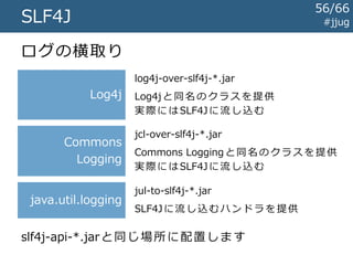 #jjugSLF4J
多くのライブラリはSLF4Jではなく
Log4jやCommons Loggingなどを
叩いています
ログ設定を統合するためには、これらを
SLF4Jに横取りする必要があります
56/67
 