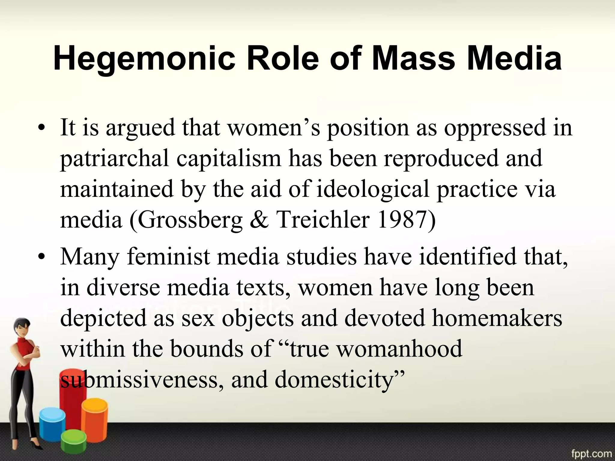 Hegemonic Role of Mass Media
• It is argued that women’s position as oppressed in
patriarchal capitalism has been reproduced and
maintained by the aid of ideological practice via
media (Grossberg & Treichler 1987)
• Many feminist media studies have identified that,
in diverse media texts, women have long been
depicted as sex objects and devoted homemakers
within the bounds of “true womanhood
submissiveness, and domesticity”
 