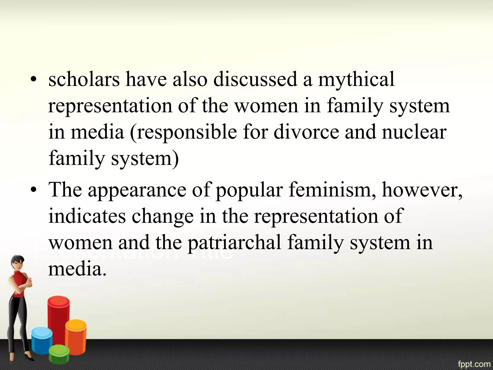 • scholars have also discussed a mythical
representation of the women in family system
in media (responsible for divorce and nuclear
family system)
• The appearance of popular feminism, however,
indicates change in the representation of
women and the patriarchal family system in
media.
 