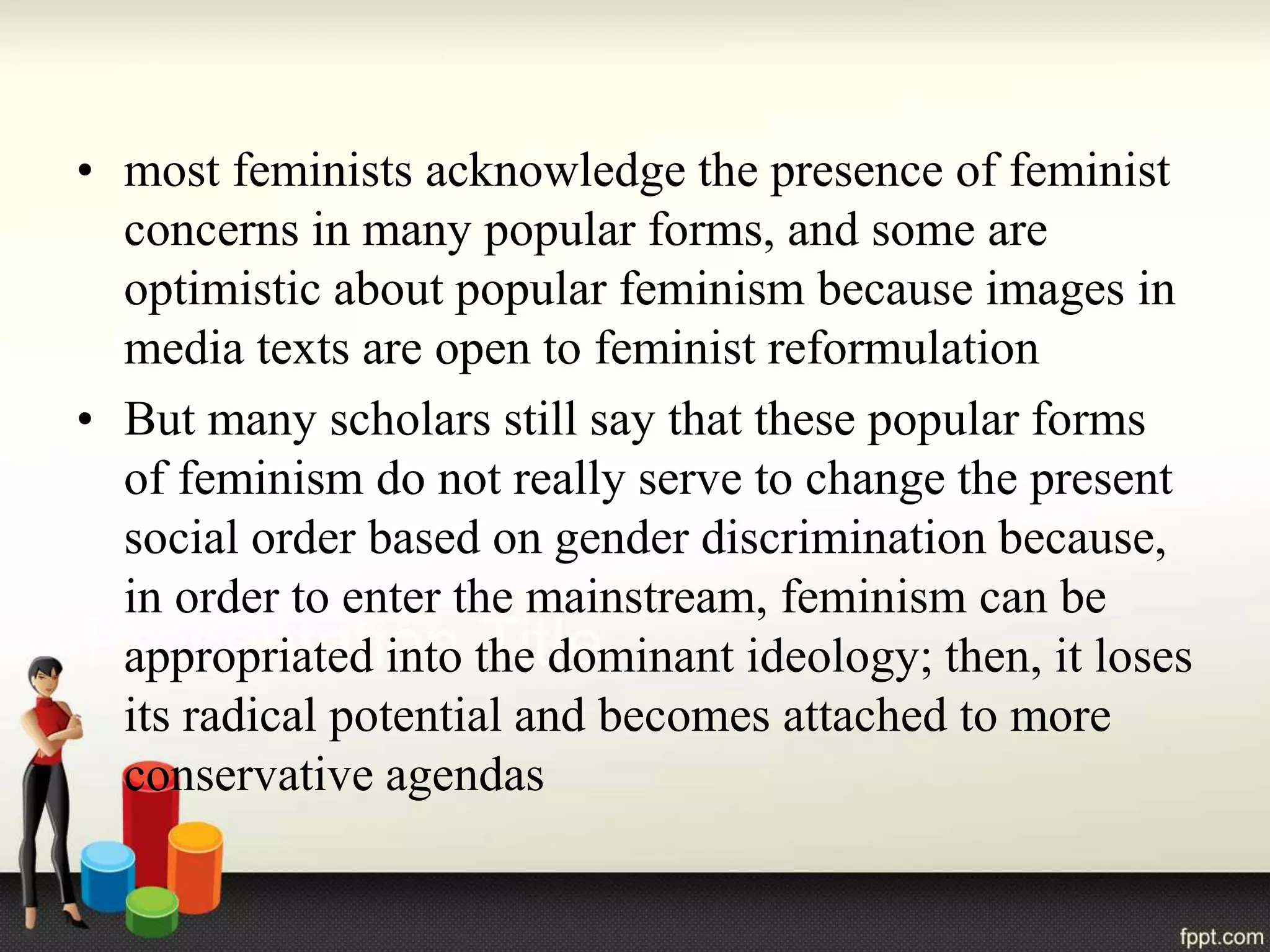 • most feminists acknowledge the presence of feminist
concerns in many popular forms, and some are
optimistic about popular feminism because images in
media texts are open to feminist reformulation
• But many scholars still say that these popular forms
of feminism do not really serve to change the present
social order based on gender discrimination because,
in order to enter the mainstream, feminism can be
appropriated into the dominant ideology; then, it loses
its radical potential and becomes attached to more
conservative agendas
 