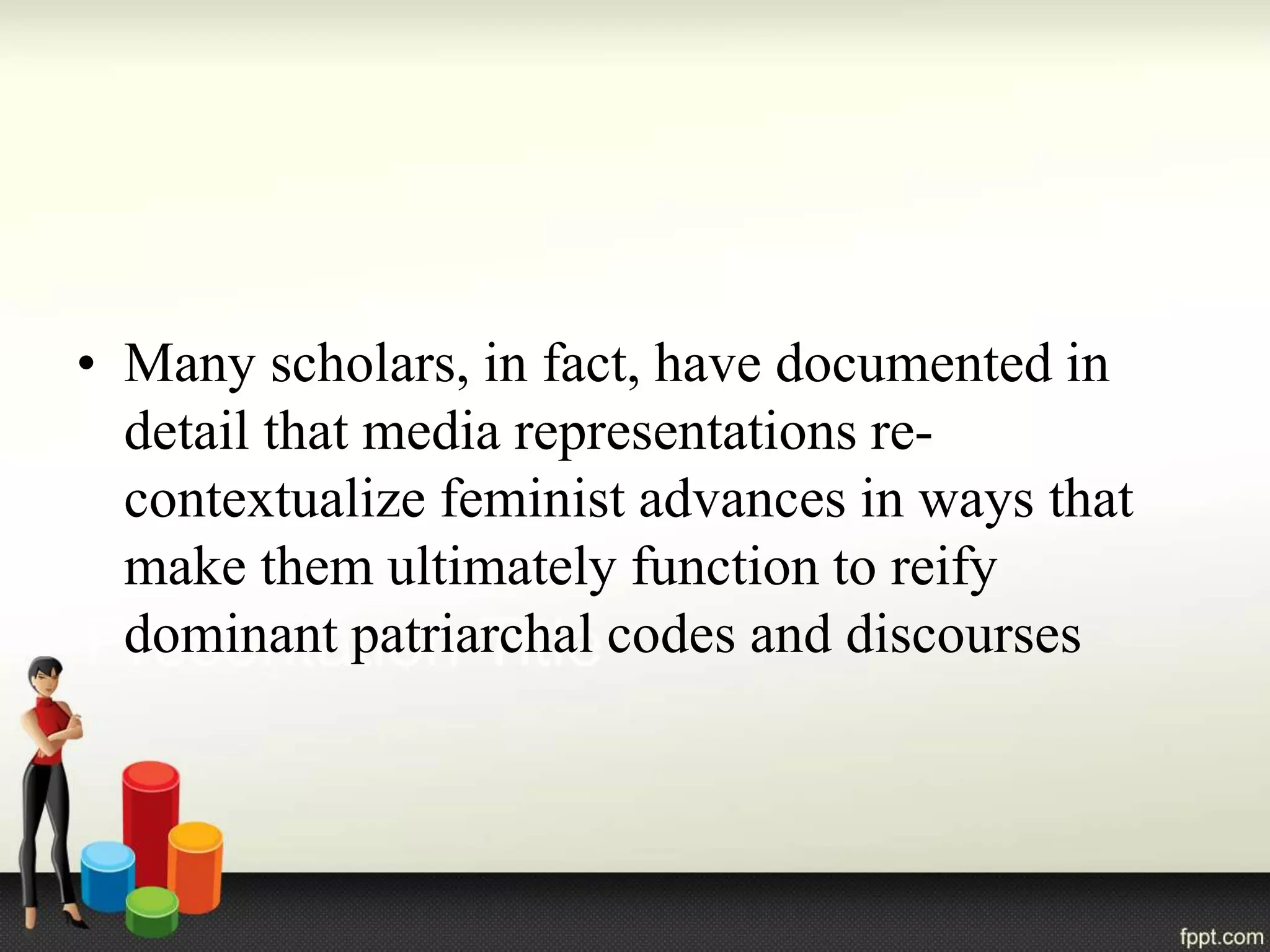 • Many scholars, in fact, have documented in
detail that media representations re-
contextualize feminist advances in ways that
make them ultimately function to reify
dominant patriarchal codes and discourses
 