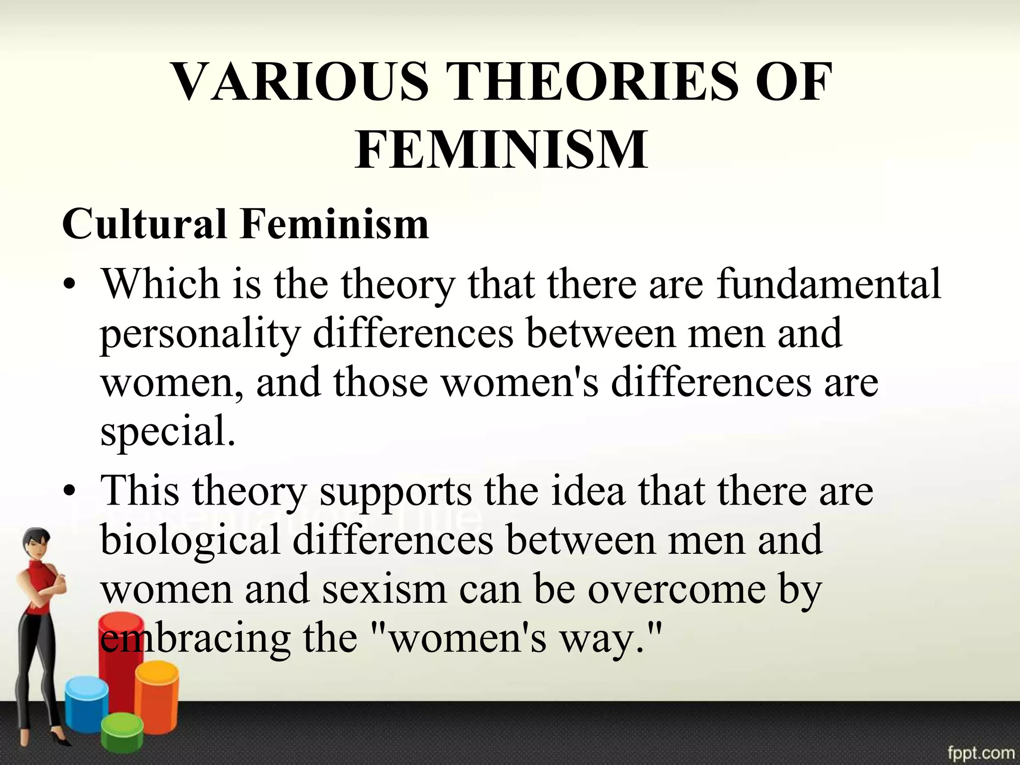VARIOUS THEORIES OF
FEMINISM
Cultural Feminism
• Which is the theory that there are fundamental
personality differences between men and
women, and those women's differences are
special.
• This theory supports the idea that there are
biological differences between men and
women and sexism can be overcome by
embracing the "women's way."
 
