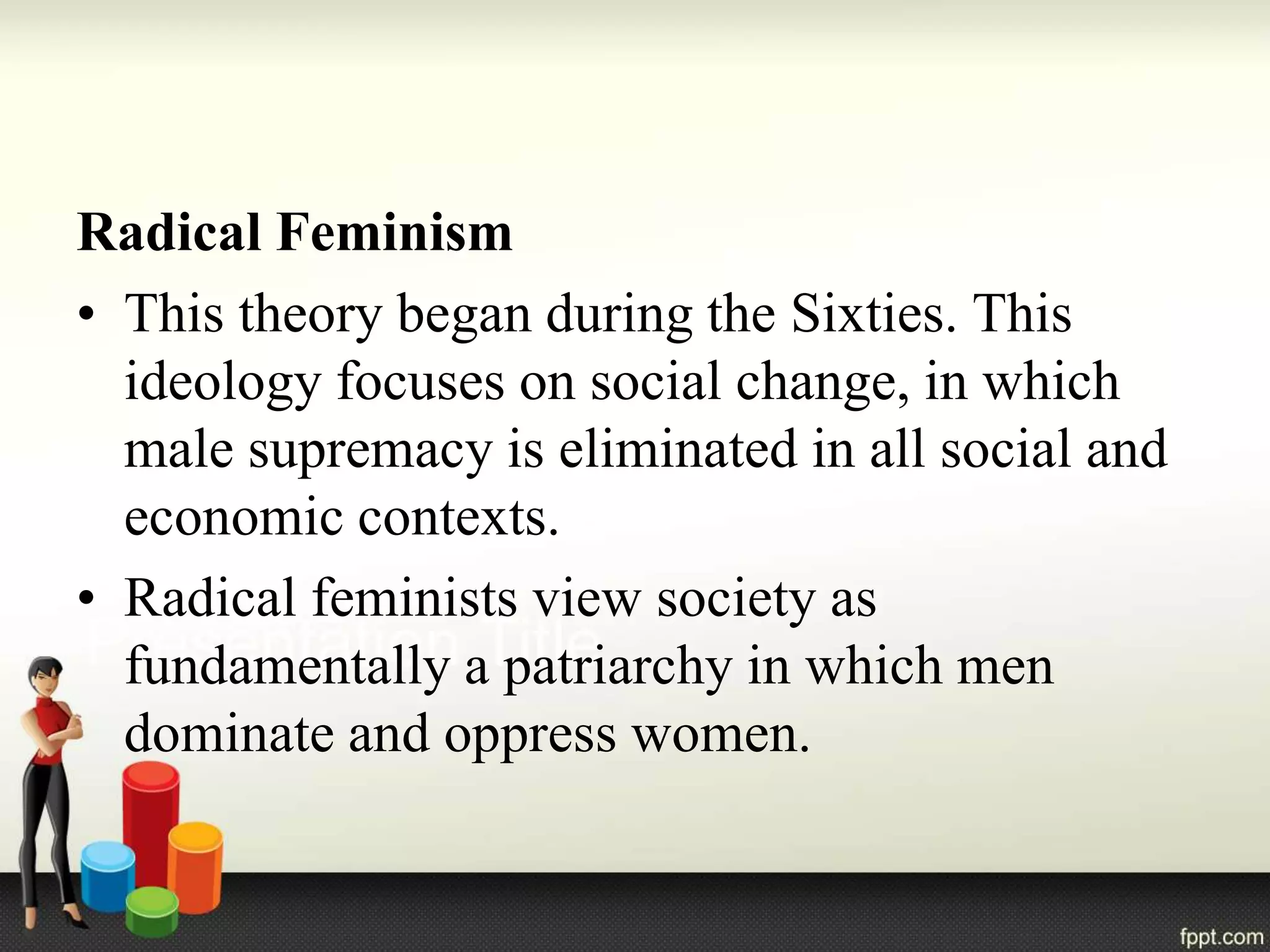 Radical Feminism
• This theory began during the Sixties. This
ideology focuses on social change, in which
male supremacy is eliminated in all social and
economic contexts.
• Radical feminists view society as
fundamentally a patriarchy in which men
dominate and oppress women.
 