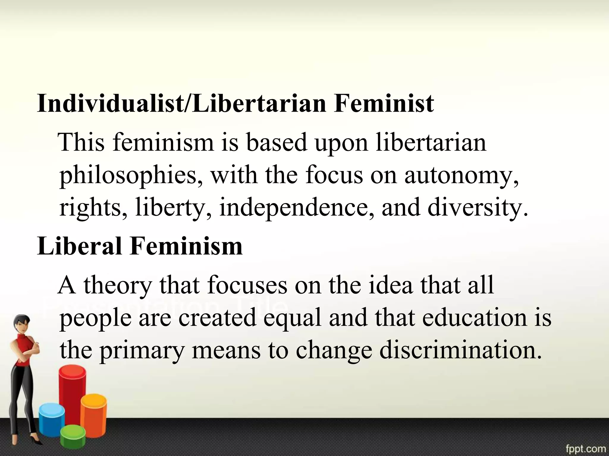 Individualist/Libertarian Feminist
This feminism is based upon libertarian
philosophies, with the focus on autonomy,
rights, liberty, independence, and diversity.
Liberal Feminism
A theory that focuses on the idea that all
people are created equal and that education is
the primary means to change discrimination.
 