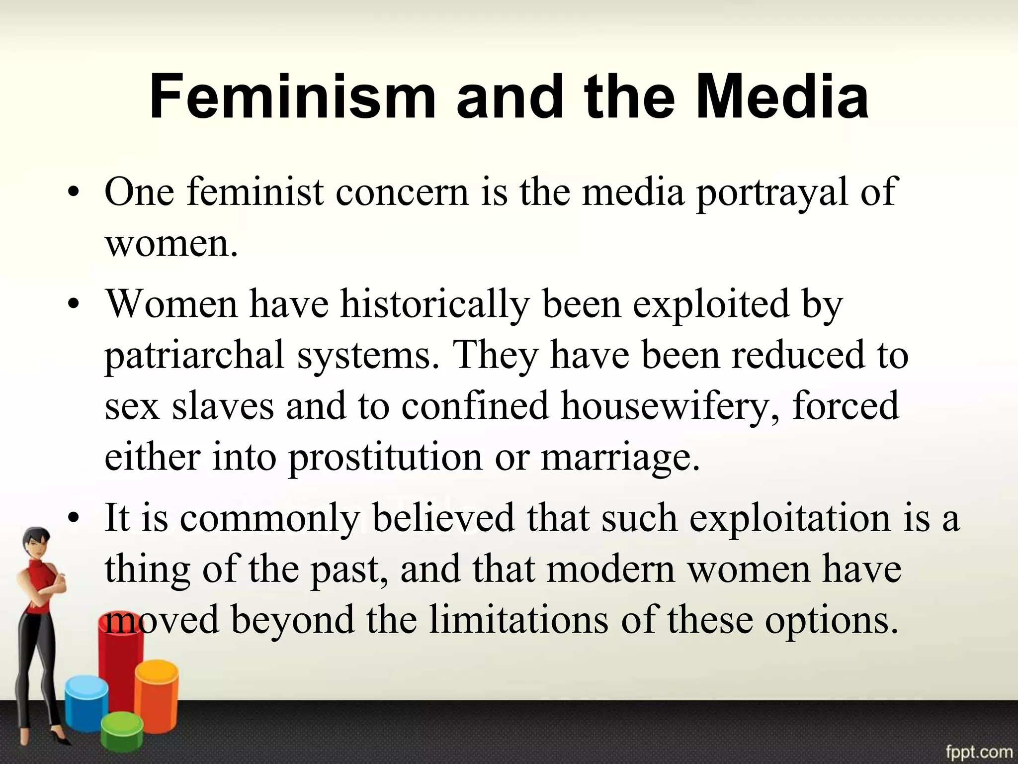 Feminism and the Media
• One feminist concern is the media portrayal of
women.
• Women have historically been exploited by
patriarchal systems. They have been reduced to
sex slaves and to confined housewifery, forced
either into prostitution or marriage.
• It is commonly believed that such exploitation is a
thing of the past, and that modern women have
moved beyond the limitations of these options.
 