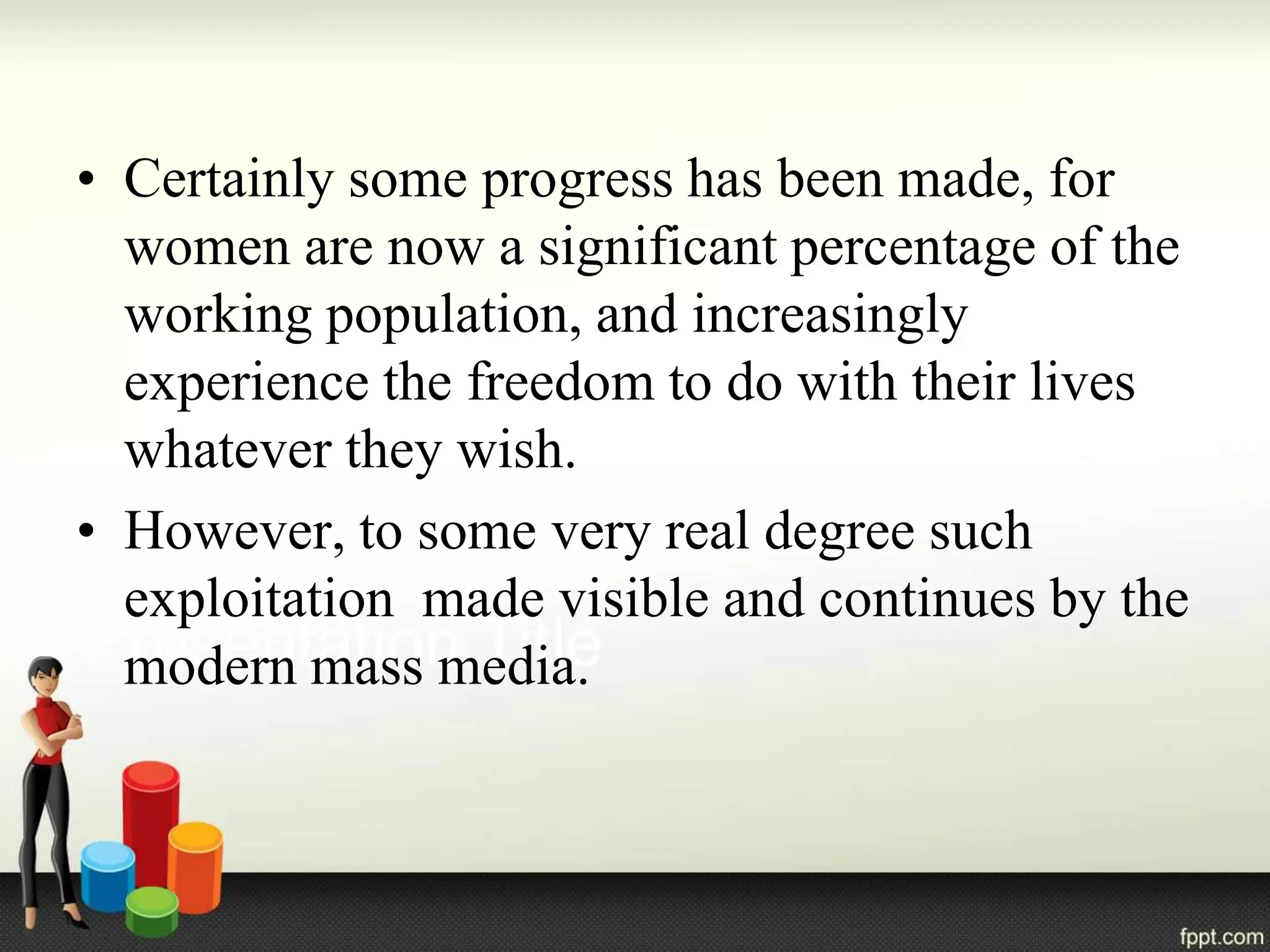 • Certainly some progress has been made, for
women are now a significant percentage of the
working population, and increasingly
experience the freedom to do with their lives
whatever they wish.
• However, to some very real degree such
exploitation made visible and continues by the
modern mass media.
 