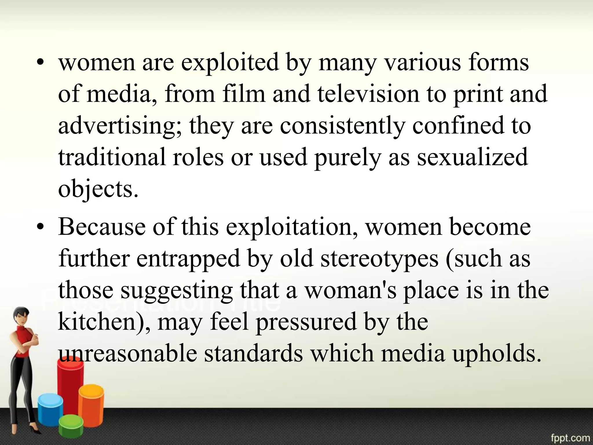 • women are exploited by many various forms
of media, from film and television to print and
advertising; they are consistently confined to
traditional roles or used purely as sexualized
objects.
• Because of this exploitation, women become
further entrapped by old stereotypes (such as
those suggesting that a woman's place is in the
kitchen), may feel pressured by the
unreasonable standards which media upholds.
 