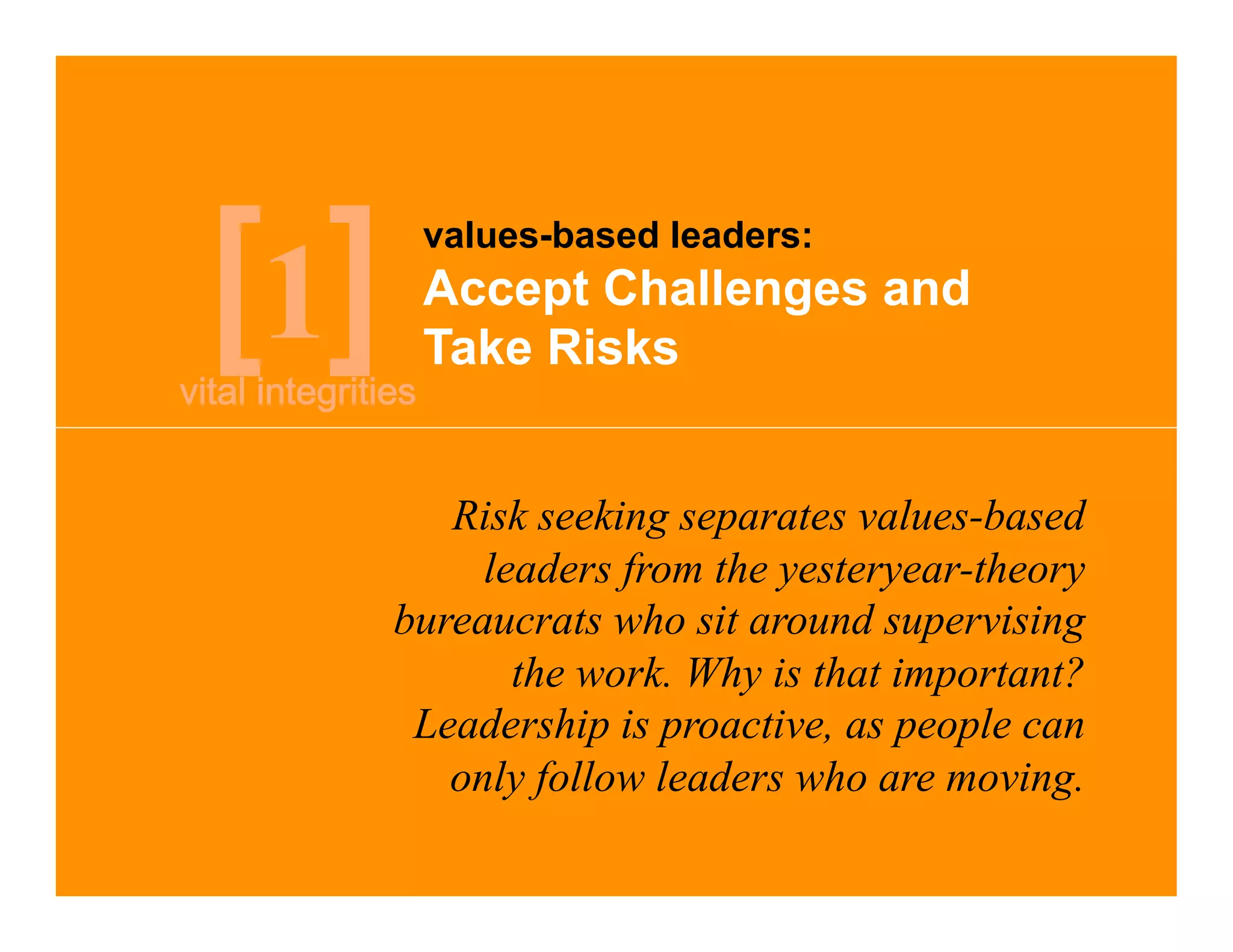 values-based leaders:

1    Accept Challenges and
     Take Risks


       Risk seeking separates values-based
         leaders from the yesteryear-theory
    bureaucrats who sit around supervising
           the work. Why is that important?
     Leadership is proactive, as people can
       only follow leaders who are moving.
 