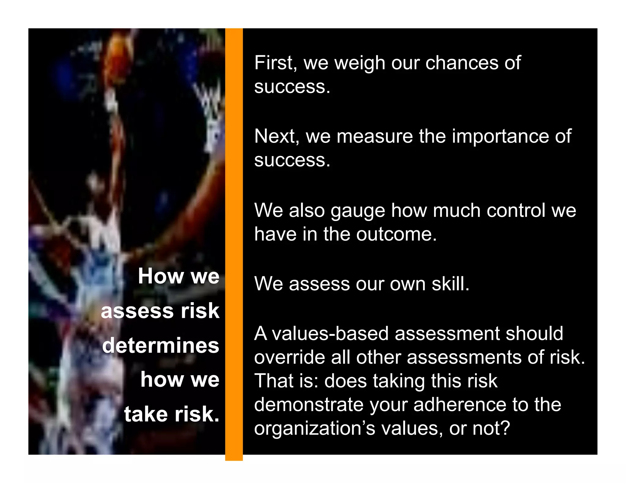 First, we weigh our chances of
               success.

               Next, we measure the importance of
               success.

               We also gauge how much control we
               have in the outcome.

   How we      We assess our own skill.
assess risk
               A values-based assessment should
determines     override all other assessments of risk.
   how we      That is: does taking this risk
               demonstrate your adherence to the
  take risk.
               organization’s values, or not?
 