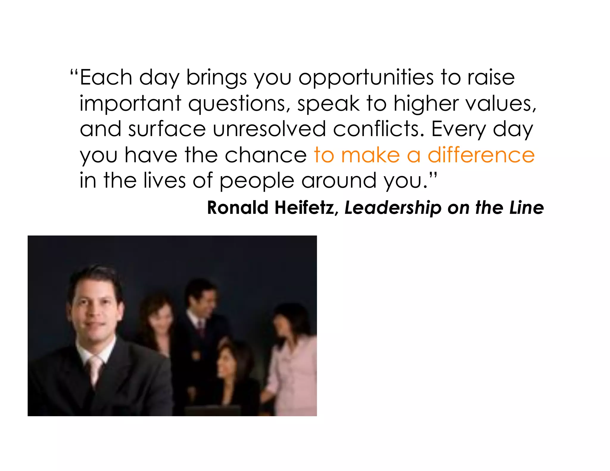 “Each day brings you opportunities to raise
 important questions, speak to higher values,
 and surface unresolved conflicts. Every day
 you have the chance to make a difference
 in the lives of people around you.”
             Ronald Heifetz, Leadership on the Line
 