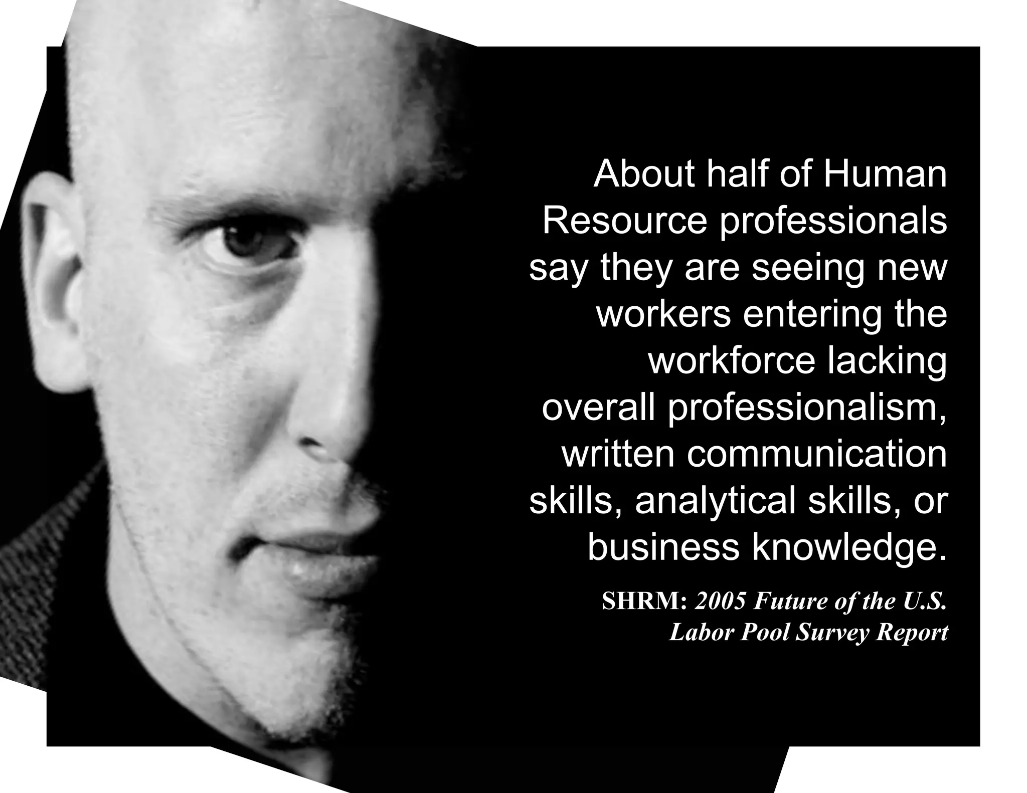About half of Human
 Resource professionals
say they are seeing new
     workers entering the
         workforce lacking
 overall professionalism,
  written communication
skills, analytical skills, or
    business knowledge.
     SHRM: 2005 Future of the U.S.
         Labor Pool Survey Report
 