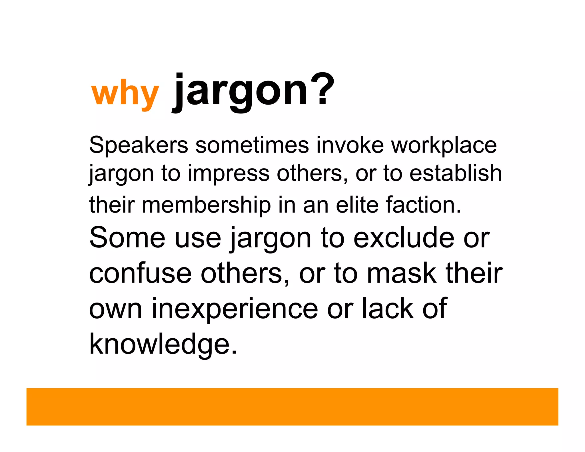 why     jargon?
Speakers sometimes invoke workplace
jargon to impress others, or to establish
their membership in an elite faction.
Some use jargon to exclude or
confuse others, or to mask their
own inexperience or lack of
knowledge.
 