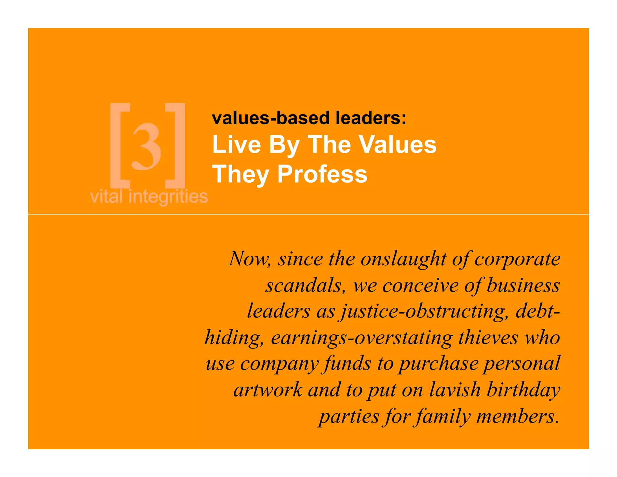 values-based leaders:

3   Live By The Values
    They Profess


       Now, since the onslaught of corporate
           scandals, we conceive of business
         leaders as justice-obstructing, debt-
    hiding, earnings-overstating thieves who
    use company funds to purchase personal
       artwork and to put on lavish birthday
                 parties for family members.
 