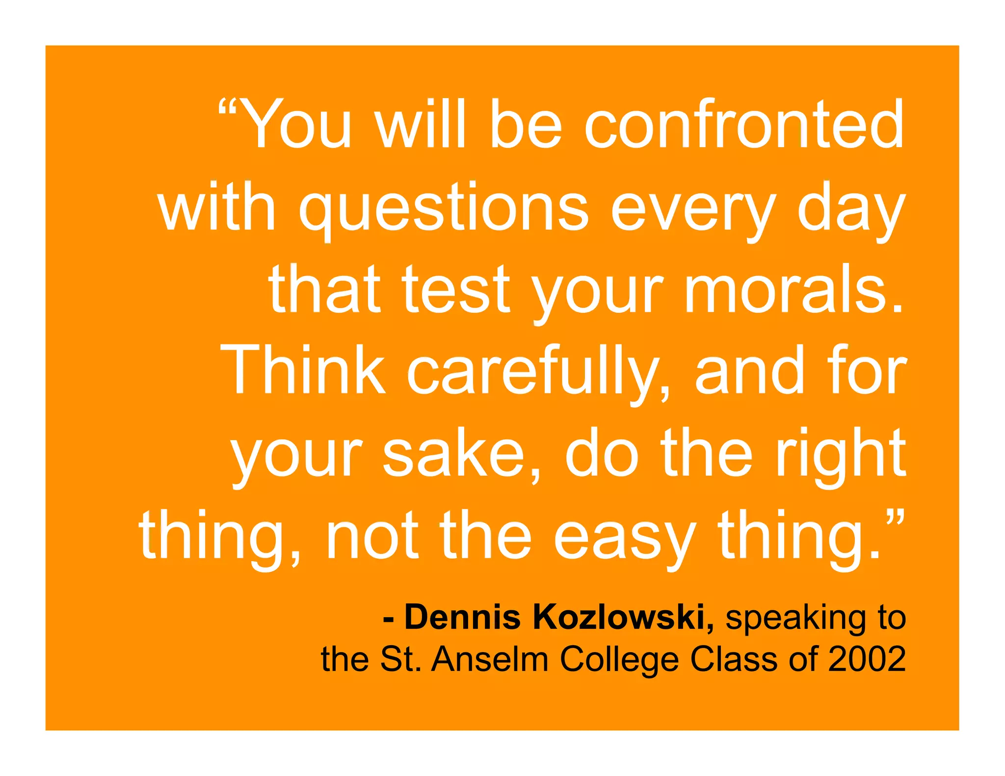 “You will be confronted
 with questions every day
     that test your morals.
   Think carefully, and for
    your sake, do the right
thing, not the easy thing.”
          - Dennis Kozlowski, speaking to
      the St. Anselm College Class of 2002
 