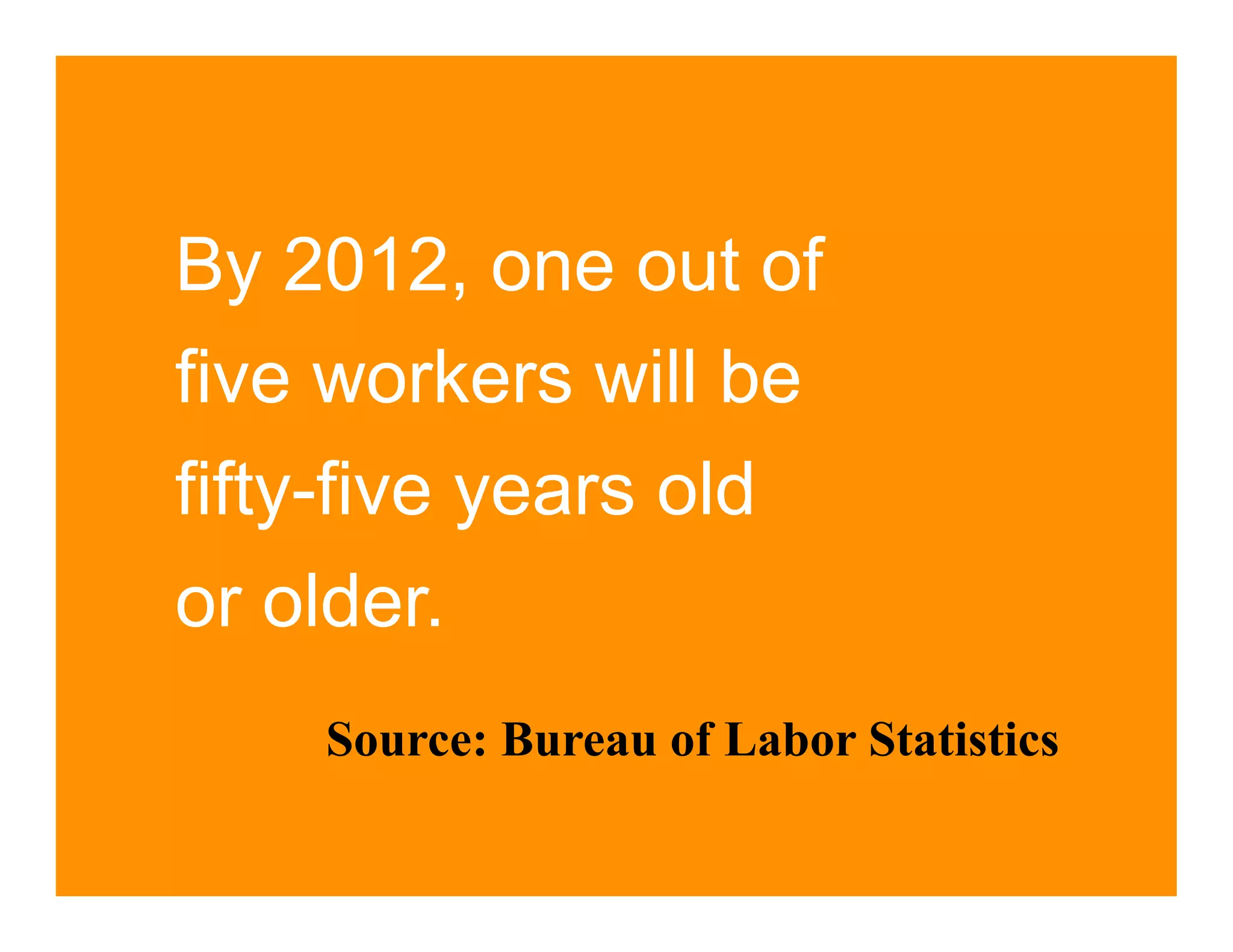 By 2012, one out of
five workers will be
fifty-five years old
or older.
    Source: Bureau of Labor Statistics
 
